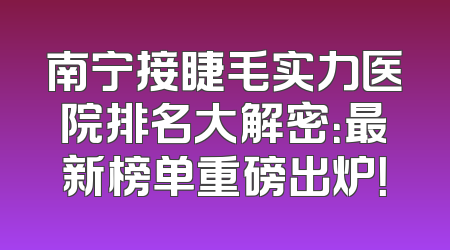 南宁接睫毛实力医院排名大解密：最新榜单重磅出炉！