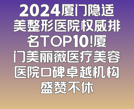 2024厦门隐适美整形医院权威排名TOP10！厦门美丽薇医疗美容医院口碑卓越机构盛赞不休