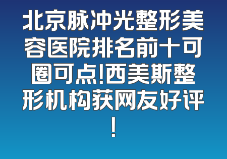 北京脉冲光整形美容医院排名前十可圈可点！西美斯整形机构获网友好评！
