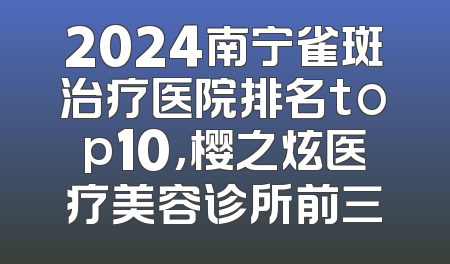 2024南宁雀斑治疗医院排名top10，樱之炫医疗美容诊所前三
