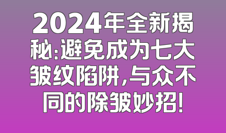 2024年全新揭秘：避免成为七大皱纹陷阱，与众不同的除皱妙招！