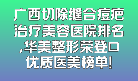 广西切除缝合痘疤治疗美容医院排名，华美整形荣登口优质医美榜单！