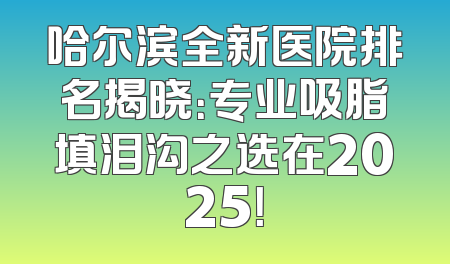 哈尔滨全新医院排名揭晓：专业吸脂填泪沟之选在2025！