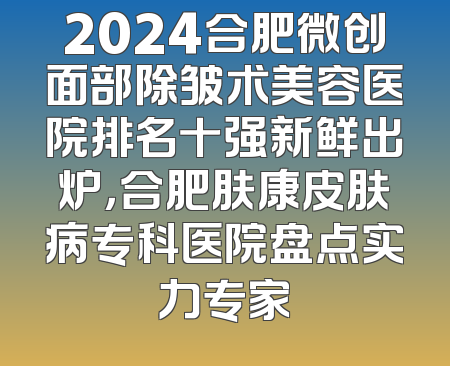 2024合肥微创面部除皱术美容医院排名十强新鲜出炉，合肥肤康皮肤病专科医院盘点实力专家