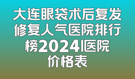 大连眼袋术后复发修复人气医院排行榜2024丨医院价格表