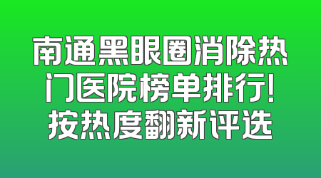 南通黑眼圈消除热门医院榜单排行！按热度翻新评选