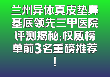 兰州异体真皮垫鼻基底领先三甲医院评测揭秘：权威榜单前3名重磅推荐！