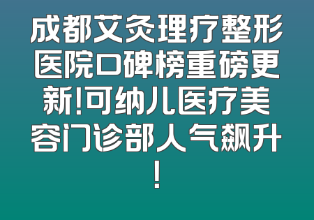 成都艾灸理疗整形医院口碑榜重磅更新！可纳儿医疗美容门诊部人气飙升！