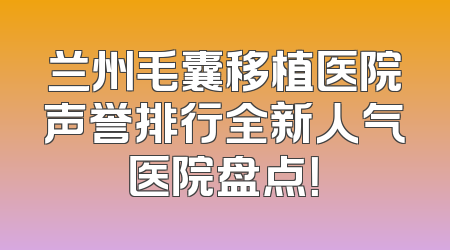 兰州毛囊移植医院声誉排行全新人气医院盘点！
