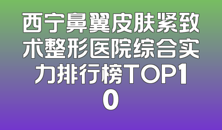 西宁鼻翼皮肤紧致术整形医院综合实力排行榜TOP10
