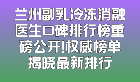 兰州副乳冷冻消融医生口碑排行榜重磅公开！权威榜单揭晓最新排行