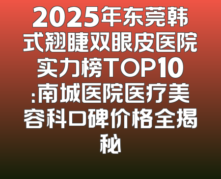 2025年东莞韩式翘睫双眼皮医院实力榜TOP10：南城医院医疗美容科口碑价格全揭秘