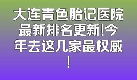 大连青色胎记医院最新排名更新！今年去这几家最权威！