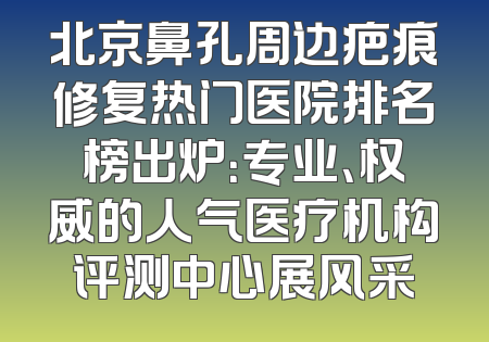 北京鼻孔周边疤痕修复热门医院排名榜出炉：专业、权威的人气医疗机构评测中心展风采
