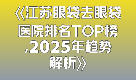 《江苏眼袋去眼袋医院排名TOP榜，2025年趋势解析》
