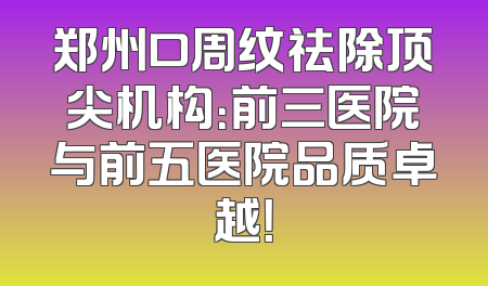 郑州口周纹祛除顶尖机构：前三医院与前五医院品质卓越！