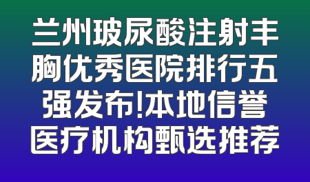 兰州玻尿酸注射丰胸优秀医院排行五强发布！本地信誉医疗机构甄选推荐