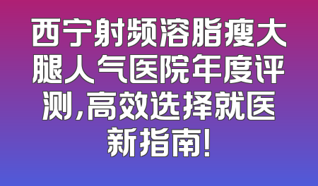 西宁射频溶脂瘦大腿人气医院年度评测，高效选择就医新指南！