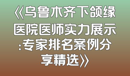 《乌鲁木齐下颌缘医院医师实力展示：专家排名案例分享精选》