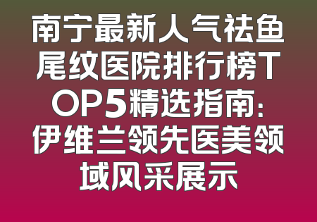 南宁最新人气祛鱼尾纹医院排行榜TOP5精选指南：伊维兰领先医美领域风采展示