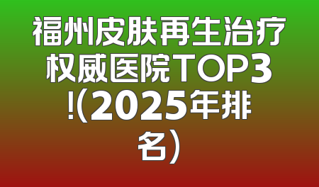 福州皮肤再生治疗权威医院TOP3！(2025年排名)