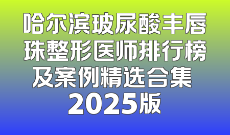 哈尔滨玻尿酸丰唇珠整形医师排行榜及案例精选合集 2025版
