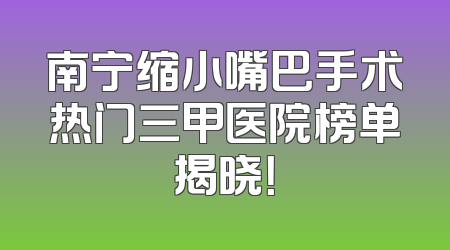 南宁缩小嘴巴手术热门三甲医院榜单揭晓！