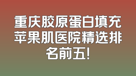 重庆胶原蛋白填充苹果肌医院精选排名前五！