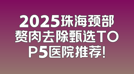 2025珠海颈部赘肉去除甄选TOP5医院推荐！