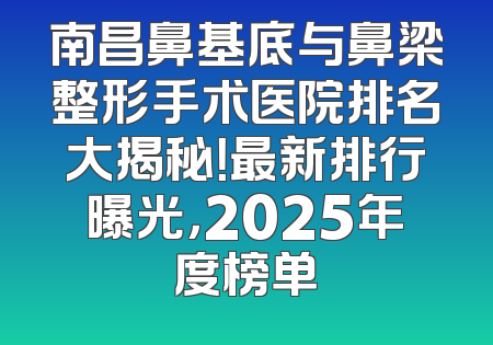 南昌鼻基底与鼻梁整形手术医院排名大揭秘！最新排行曝光，2025年度榜单