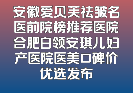 安徽爱贝芙祛皱名医前院榜推荐医院合肥白领安琪儿妇产医院医美口碑价优选发布