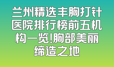 兰州精选丰胸打针医院排行榜前五机构一览！胸部美丽缔造之地