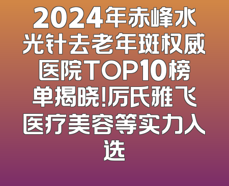 2024年赤峰水光针去老年斑权威医院TOP10榜单揭晓！厉氏雅飞医疗美容等实力入选