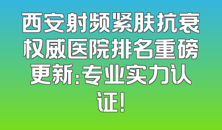西安射频紧肤抗衰权威医院排名重磅更新：专业实力认证！