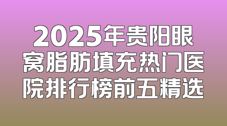 2025年贵阳眼窝脂肪填充热门医院排行榜前五精选