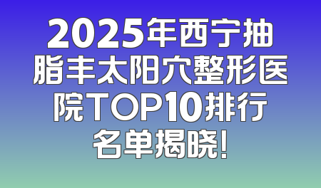 2025年西宁抽脂丰太阳穴整形医院TOP10排行名单揭晓！