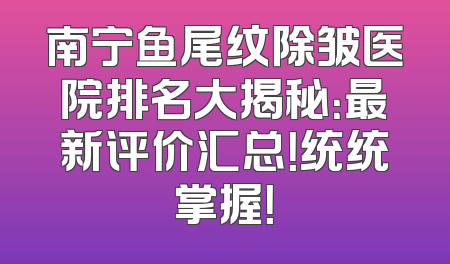 南宁鱼尾纹除皱医院排名大揭秘：最新评价汇总！统统掌握！