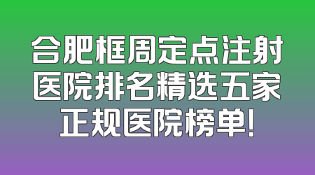 合肥框周定点注射医院排名精选五家正规医院榜单！