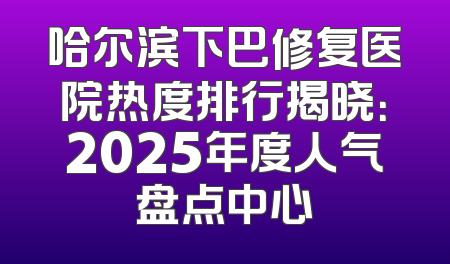 哈尔滨下巴修复医院热度排行揭晓：2025年度人气盘点中心