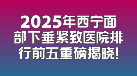 2025年西宁面部下垂紧致医院排行前五重磅揭晓！