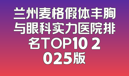 兰州麦格假体丰胸与眼科实力医院排名TOP10 2025版