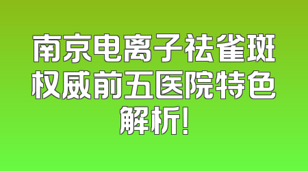 南京电离子祛雀斑权威前五医院特色解析！