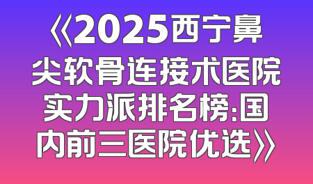 《2025西宁鼻尖软骨连接术医院实力派排名榜：国内前三医院优选》