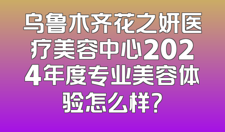 乌鲁木齐花之妍医疗美容中心2024年度专业美容体验怎么样？