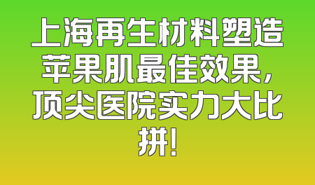 上海再生材料塑造苹果肌最佳效果，顶尖医院实力大比拼！