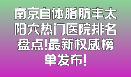 南京自体脂肪丰太阳穴热门医院排名盘点！最新权威榜单发布！