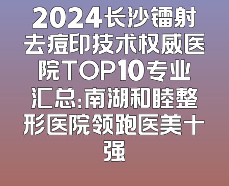 2024长沙镭射去痘印技术权威医院TOP10专业汇总：南湖和睦整形医院领跑医美十强