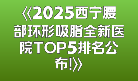 《2025西宁腰部环形吸脂全新医院TOP5排名公布！》