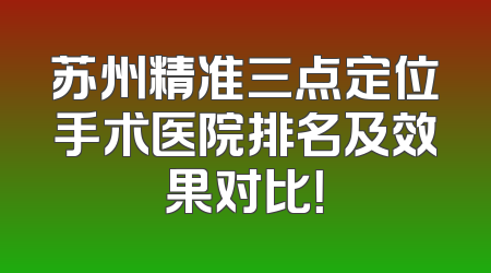 苏州精准三点定位手术医院排名及效果对比！
