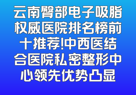 云南臀部电子吸脂权威医院排名榜前十推荐！中西医结合医院私密整形中心领先优势凸显